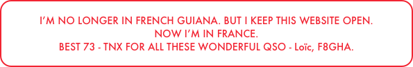 I’M NO LONGER IN FRENCH GUIANA. BUT I KEEP THIS WEBSITE OPEN.
NOW I’M IN FRANCE.
BEST 73 - TNX FOR ALL THESE WONDERFUL QSO - Loïc, F8GHA.
